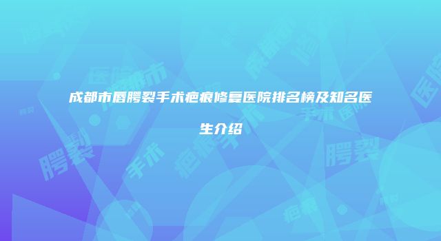 成都市唇腭裂手术疤痕修复医院排名榜及知名医生介绍