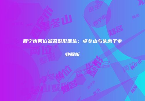 西宁市两位知名整形医生：卓冬山与朱惠子专业解析