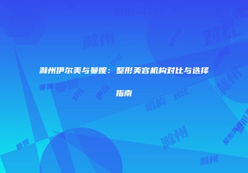 滁州伊尔美与曼妮：整形美容机构对比与选择指南