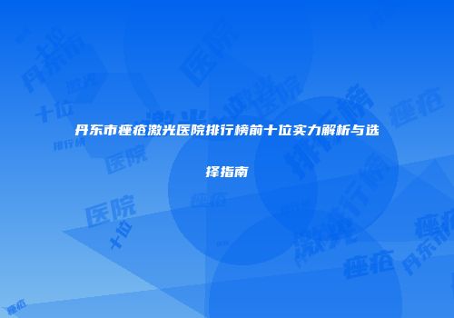 丹东市痤疮激光医院排行榜前十位实力解析与选择指南