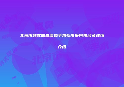 北京市韩式肋骨隆鼻手术整形医院排名及详情介绍