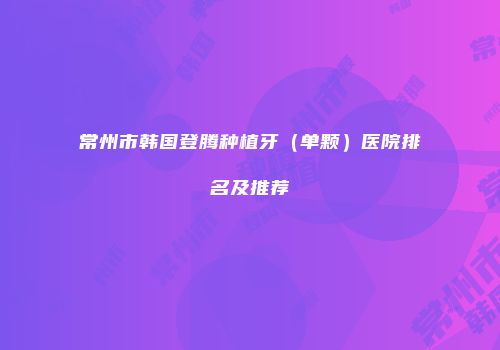 常州市韩国登腾种植牙（单颗）医院排名及推荐
