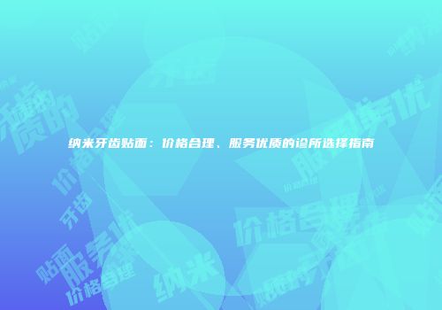 纳米牙齿贴面：价格合理、服务优质的诊所选择指南