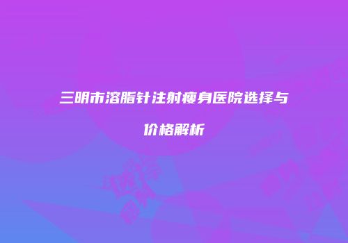 三明市溶脂针注射瘦身医院选择与价格解析