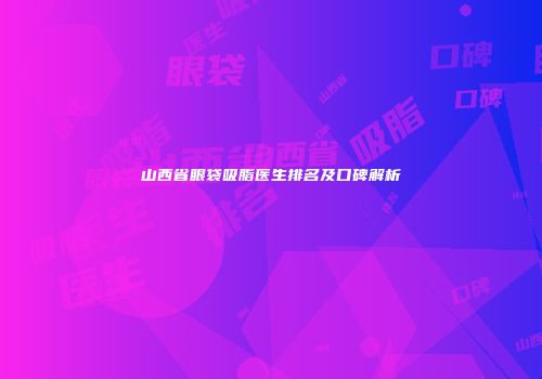 山西省眼袋吸脂医生排名及口碑解析