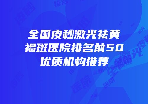 全国皮秒激光祛黄褐斑医院排名前50优质机构推荐