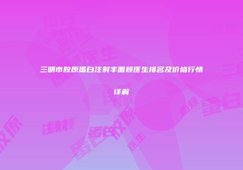 三明市胶原蛋白注射丰面颊医生排名及价格行情详解