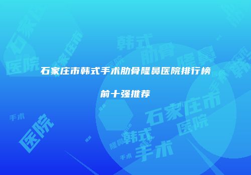 石家庄市韩式手术肋骨隆鼻医院排行榜前十强推荐