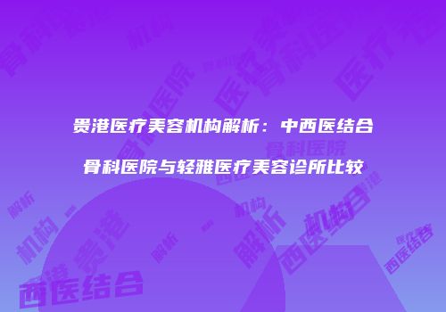 贵港医疗美容机构解析：中西医结合骨科医院与轻雅医疗美容诊所比较