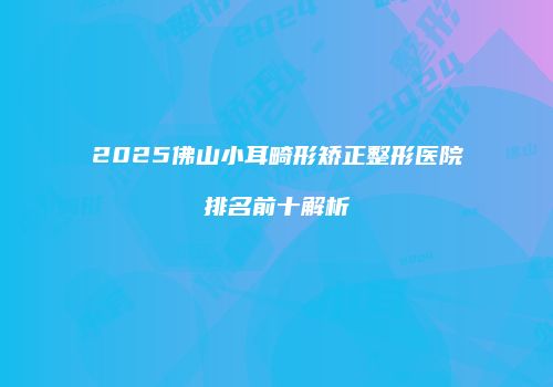 2025佛山小耳畸形矫正整形医院排名前十解析