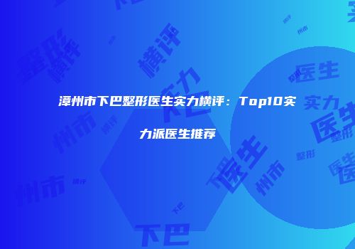 漳州市下巴整形医生实力横评：Top10实力派医生推荐