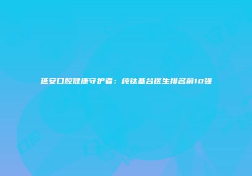 延安口腔健康守护者：纯钛基台医生排名前10强