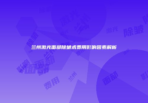 兰州激光面部除皱术费用影响因素解析