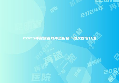 2025年昆明省耳再造价格一览及医院介绍