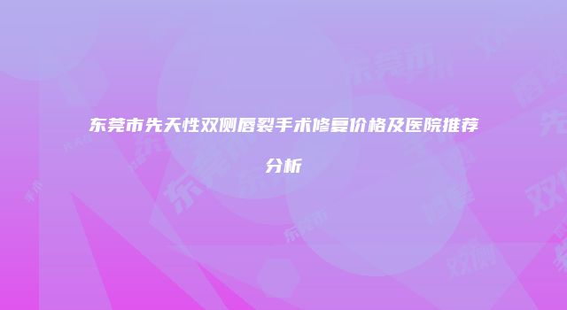 东莞市先天性双侧唇裂手术修复价格及医院推荐分析