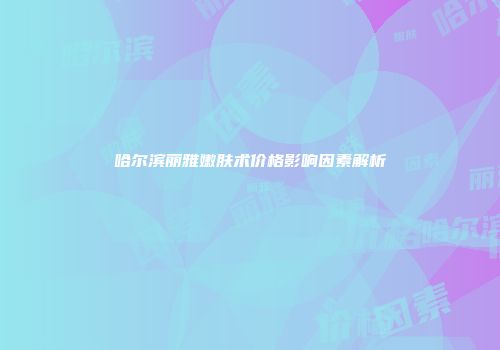哈尔滨丽雅嫩肤术价格影响因素解析