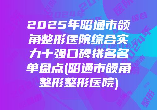 2025年昭通市颌角整形医院综合实力十强口碑排名名单盘点(昭通市颌角整形整形医院)