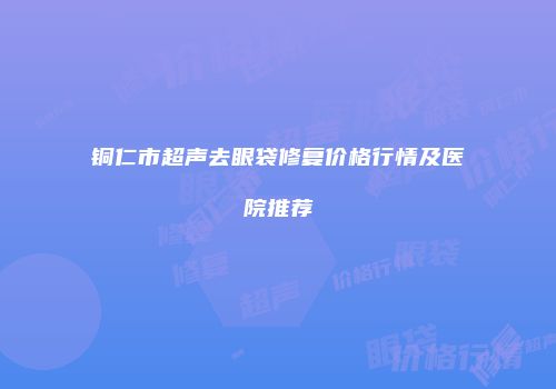 铜仁市超声去眼袋修复价格行情及医院推荐
