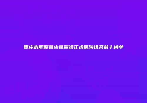 枣庄市肥厚鼻尖鼻翼矫正术医院排名前十榜单