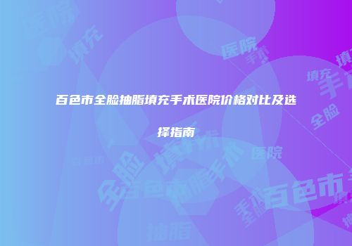 百色市全脸抽脂填充手术医院价格对比及选择指南