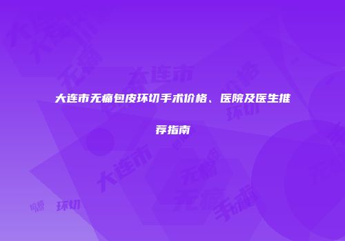 大连市无痛包皮环切手术价格、医院及医生推荐指南