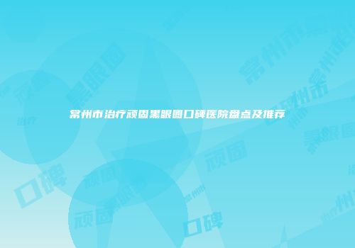 常州市治疗顽固黑眼圈口碑医院盘点及推荐