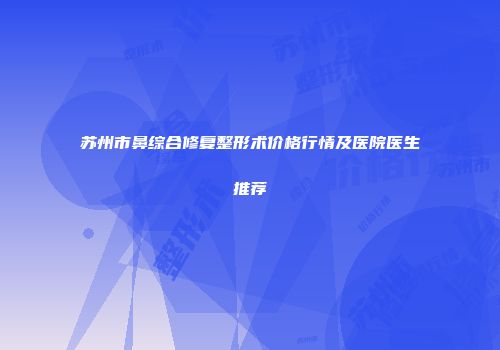 苏州市鼻综合修复整形术价格行情及医院医生推荐