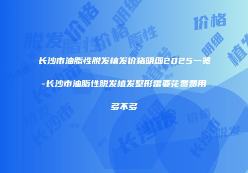 长沙市油脂性脱发植发价格明细2025一览-长沙市油脂性脱发植发整形需要花费费用多不多