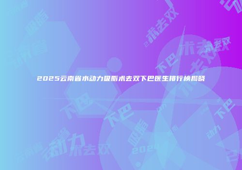 2025云南省水动力吸脂术去双下巴医生排行榜揭晓