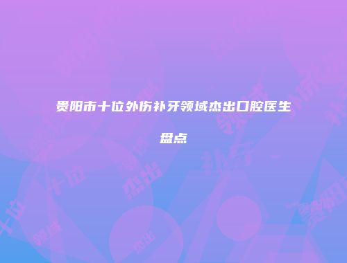 贵阳市十位外伤补牙领域杰出口腔医生盘点