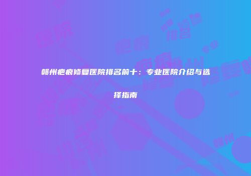 赣州疤痕修复医院排名前十：专业医院介绍与选择指南