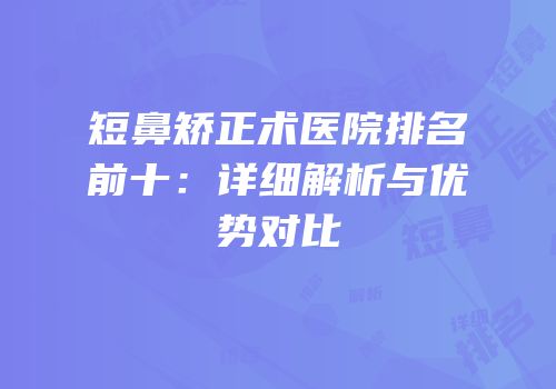 短鼻矫正术医院排名前十：详细解析与优势对比