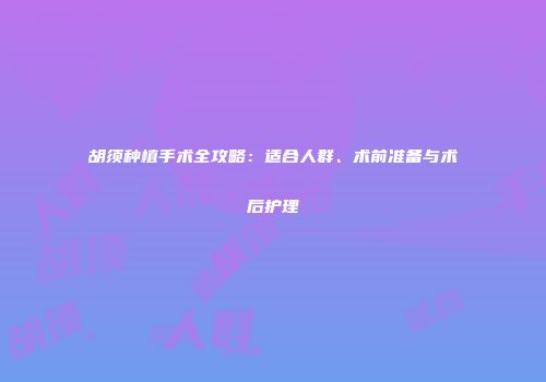 胡须种植手术全攻略：适合人群、术前准备与术后护理