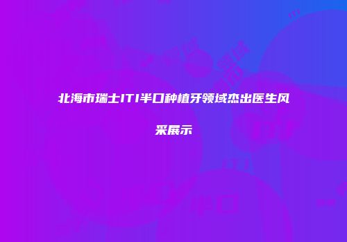 北海市瑞士ITI半口种植牙领域杰出医生风采展示