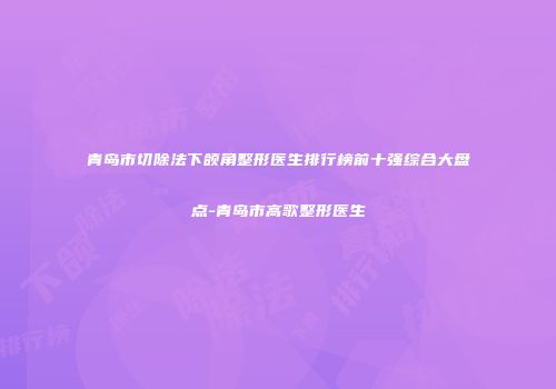 青岛市切除法下颌角整形医生排行榜前十强综合大盘点-青岛市高歌整形医生