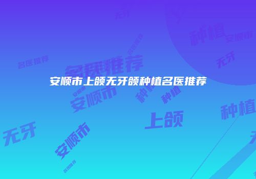 安顺市上颌无牙颌种植名医推荐
