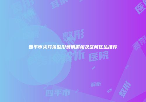 四平市尖耳朵整形费用解析及医院医生推荐