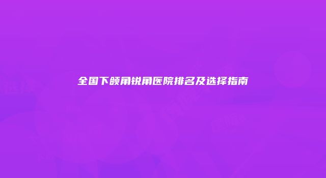 全国下颌角锐角医院排名及选择指南