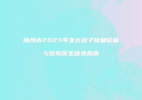 随州市2025年生长因子除皱价格与医院医生信息指南