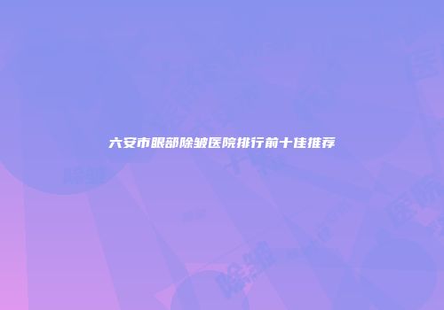 六安市眼部除皱医院排行前十佳推荐