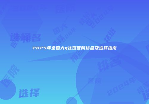 2025年全国大q祛斑医院排名及选择指南