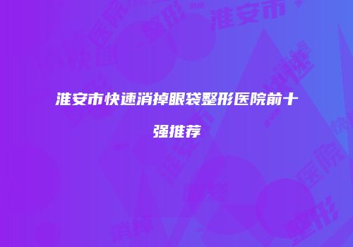 淮安市快速消掉眼袋整形医院前十强推荐