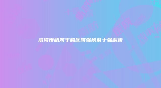威海市脂肪丰胸医院强榜前十强解析