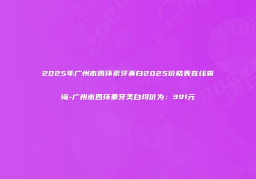 2025年广州市四环素牙美白2025价格表在线查询-广州市四环素牙美白均价为：391元