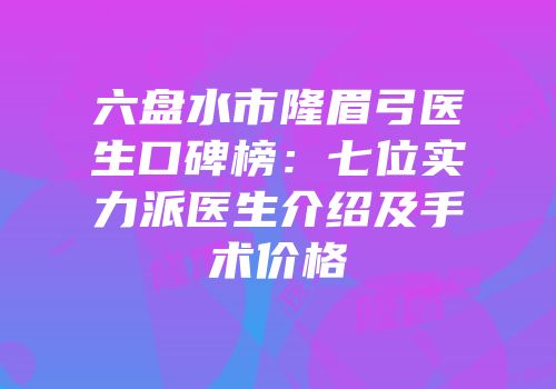 六盘水市隆眉弓医生口碑榜：七位实力派医生介绍及手术价格