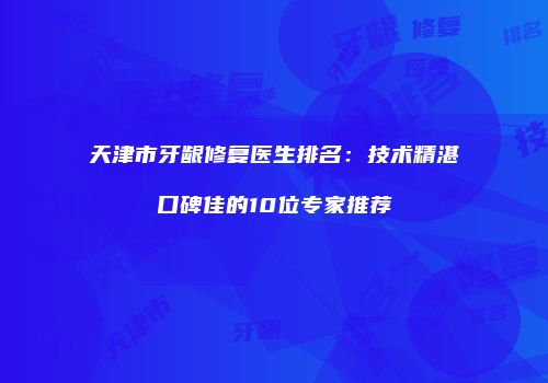 天津市牙龈修复医生排名：技术精湛口碑佳的10位专家推荐