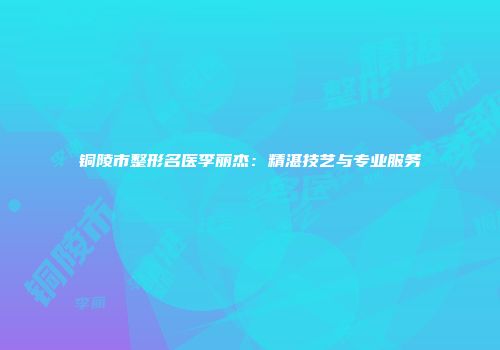 铜陵市整形名医李丽杰：精湛技艺与专业服务