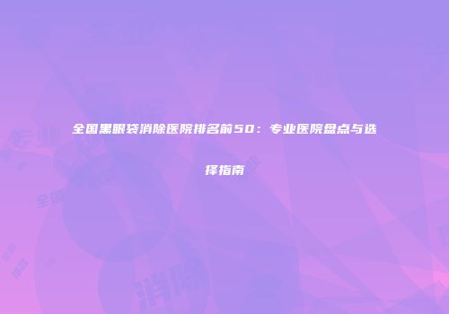 全国黑眼袋消除医院排名前50：专业医院盘点与选择指南