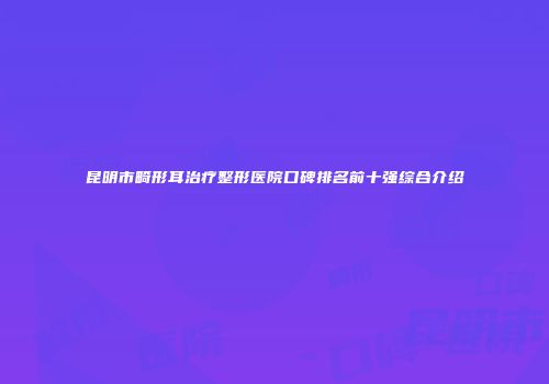 昆明市畸形耳治疗整形医院口碑排名前十强综合介绍