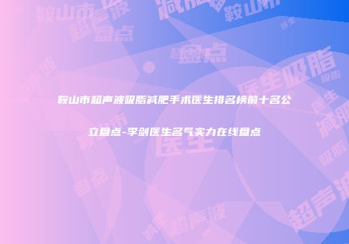 鞍山市超声波吸脂减肥手术医生排名榜前十名公立盘点-李剑医生名气实力在线盘点